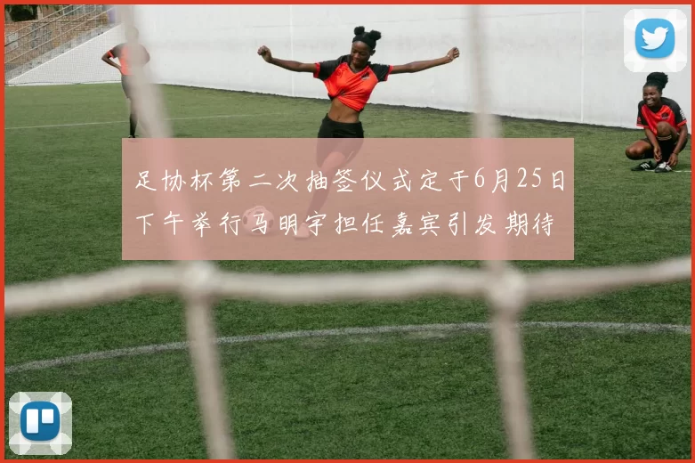 足协杯第二次抽签仪式定于6月25日下午举行马明宇担任嘉宾引发期待