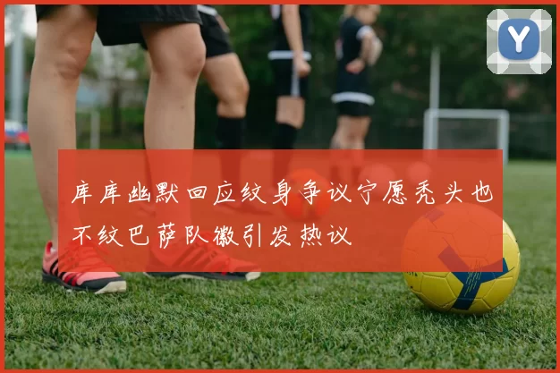 库库幽默回应纹身争议宁愿秃头也不纹巴萨队徽引发热议