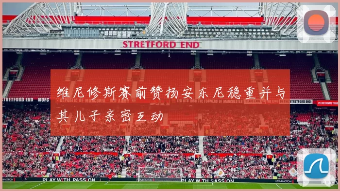 维尼修斯赛前赞扬安东尼稳重并与其儿子亲密互动