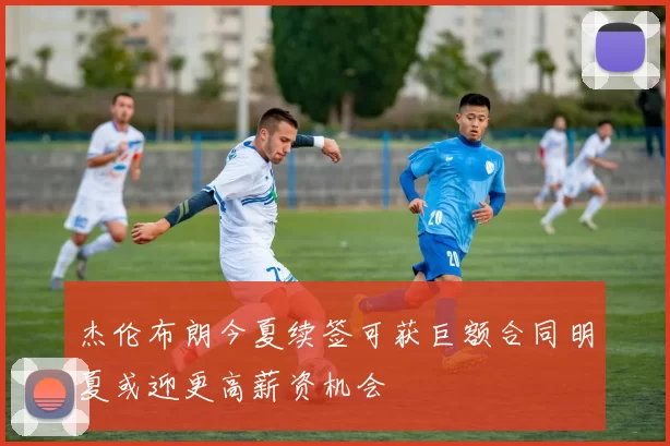 杰伦布朗今夏续签可获巨额合同明夏或迎更高薪资机会