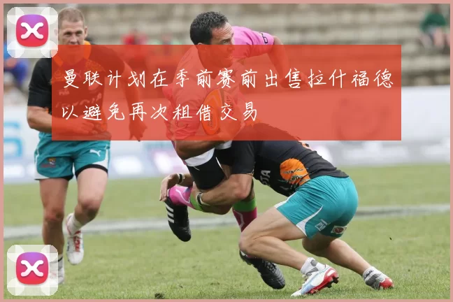 曼联计划在季前赛前出售拉什福德以避免再次租借交易