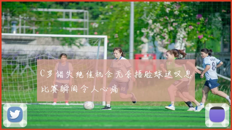 C罗错失绝佳机会无奈捂脸球迷叹息比赛瞬间令人心痛