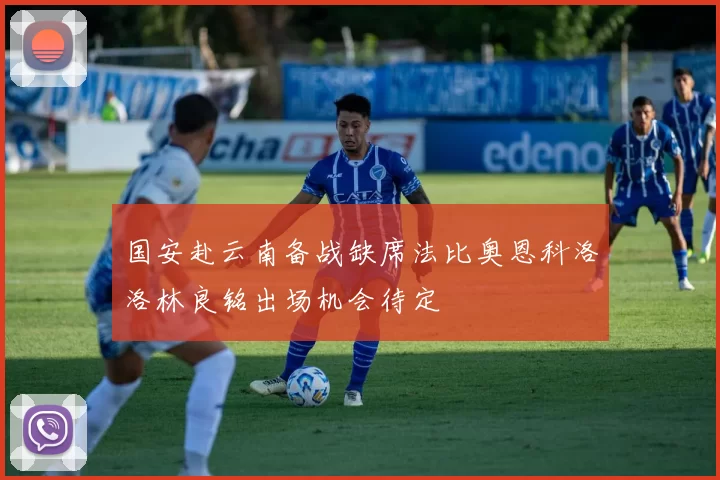 国安赴云南备战缺席法比奥恩科洛洛林良铭出场机会待定