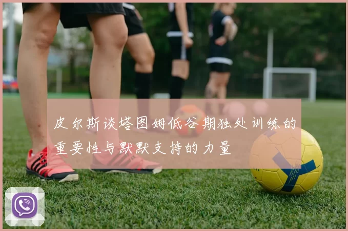 皮尔斯谈塔图姆低谷期独处训练的重要性与默默支持的力量