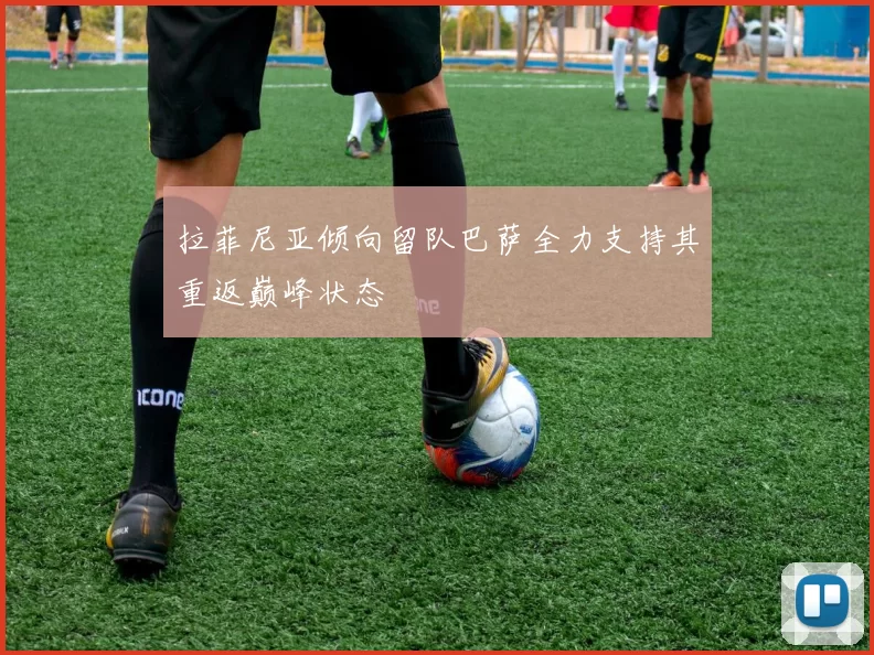 拉菲尼亚倾向留队巴萨全力支持其重返巅峰状态