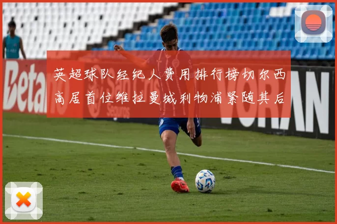 英超球队经纪人费用排行榜切尔西高居首位维拉曼城利物浦紧随其后