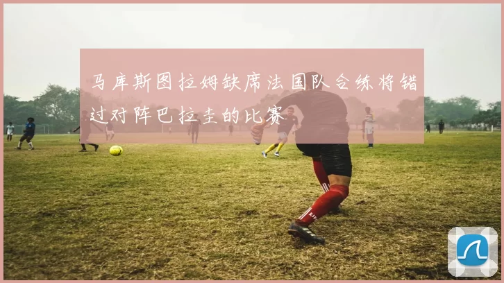 马库斯图拉姆缺席法国队合练将错过对阵巴拉圭的比赛