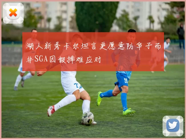 湖人新秀卡尔坦言更愿意防华子而非SGA因假摔难应对