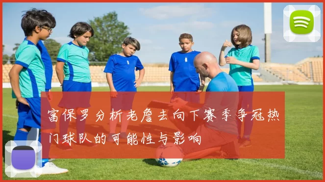 富保罗分析老詹去向下赛季争冠热门球队的可能性与影响