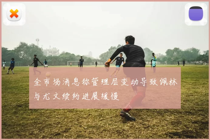 全市场消息称管理层变动导致佩林与尤文续约进展缓慢