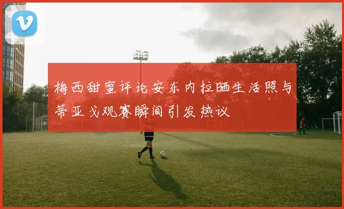 梅西甜蜜评论安东内拉晒生活照与蒂亚戈观赛瞬间引发热议