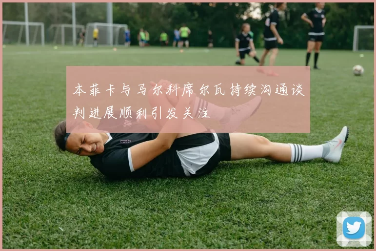 本菲卡与马尔科席尔瓦持续沟通谈判进展顺利引发关注