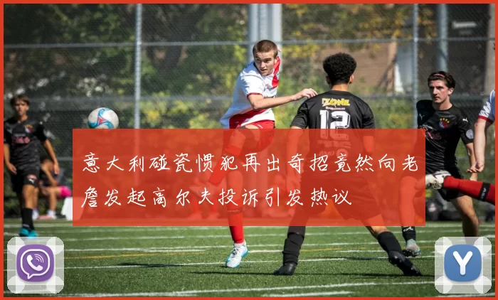 意大利碰瓷惯犯再出奇招竟然向老詹发起高尔夫投诉引发热议