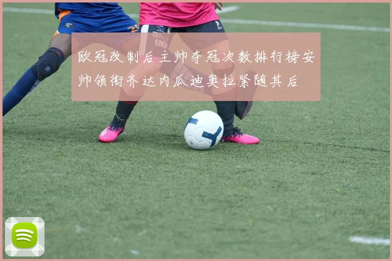 欧冠改制后主帅夺冠次数排行榜安帅领衔齐达内瓜迪奥拉紧随其后