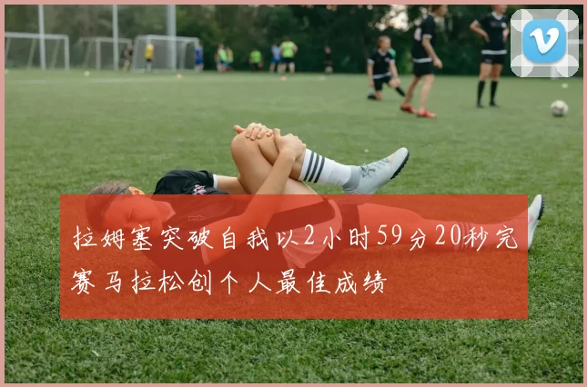 拉姆塞突破自我以2小时59分20秒完赛马拉松创个人最佳成绩