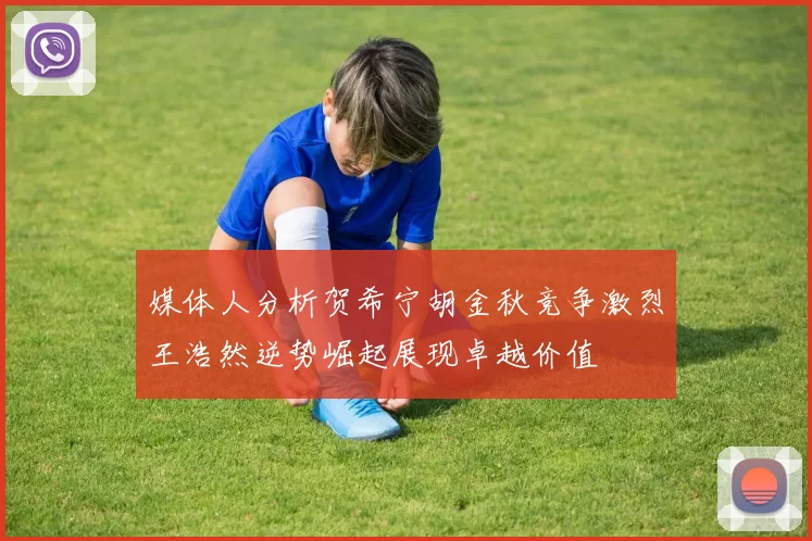 媒体人分析贺希宁胡金秋竞争激烈王浩然逆势崛起展现卓越价值