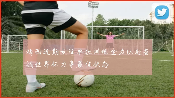 梅西近期专注单独训练全力以赴备战世界杯力争最佳状态