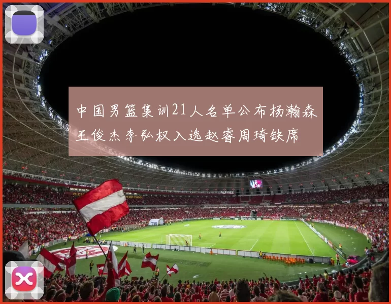 中国男篮集训21人名单公布杨瀚森王俊杰李弘权入选赵睿周琦缺席