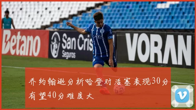 乔约翰逊分析哈登对活塞表现30分有望40分难度大